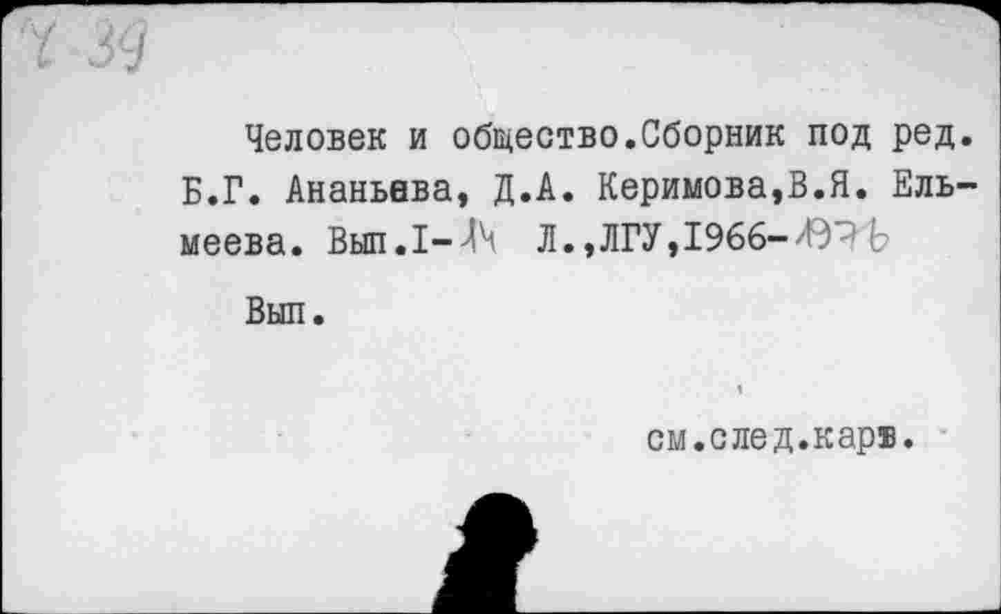 ﻿ч зд
Человек и общество.Сборник под ред. Б.Г. Ананьева, Д.А. Керимова,В.Я. Ель-меева. Вып.1-^ Л.,ЛГУ,1966- Ь
Вып.
см.след.кар®.